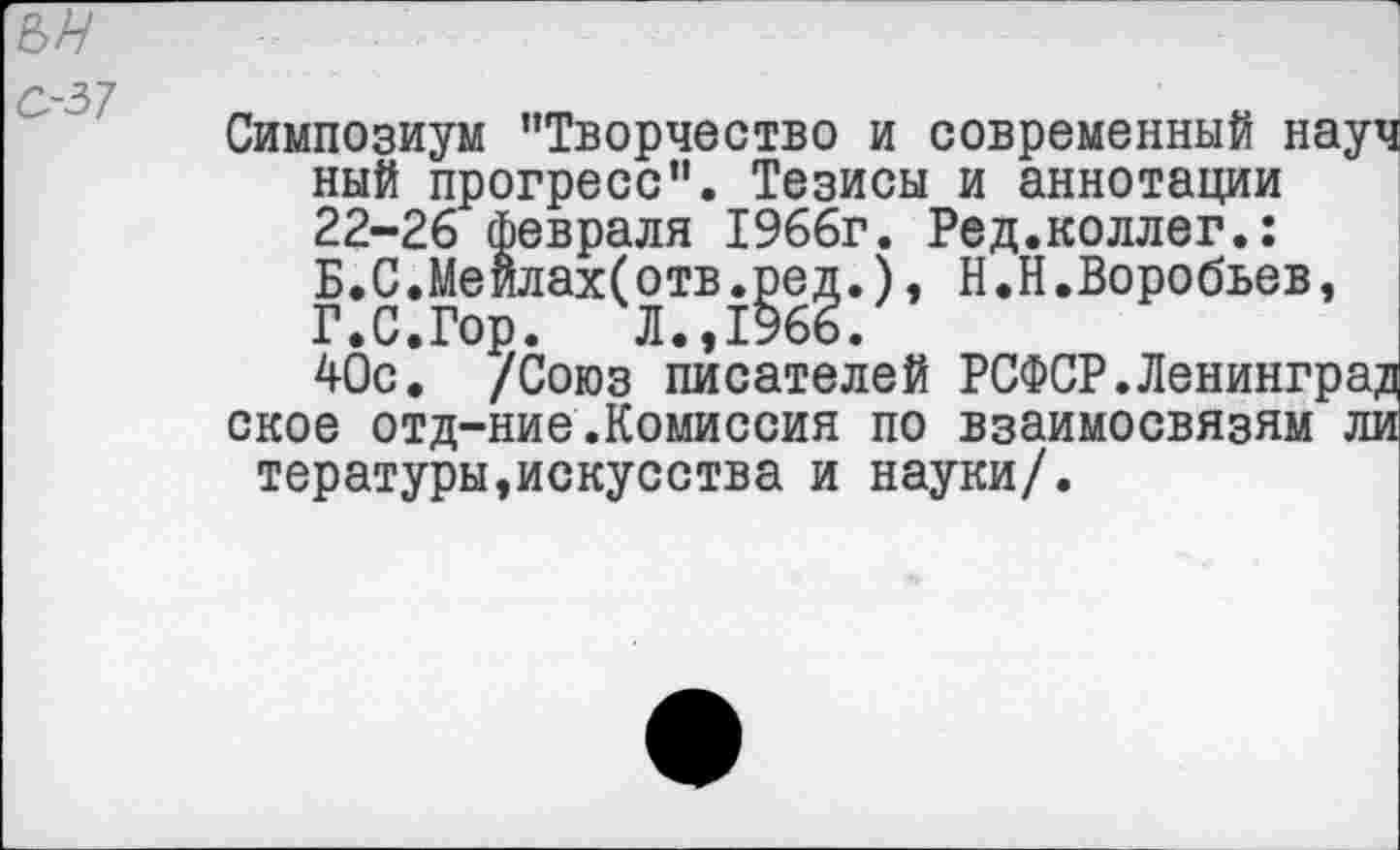 ﻿ън
С-57
Симпозиум "Творчество и современный науч ный прогресс". Тезисы и аннотации 22-26 февраля 1966г. Ред.коллег.: Б.С.Меилах(отв.ред.), Н.Н.Воробьев, Г.С.Гор. Л.,1966.
40с. /Союз писателей РСФСР.Ленинград ское отд-ние.Комиссия по взаимосвязям ли тературы,искусства и науки/.